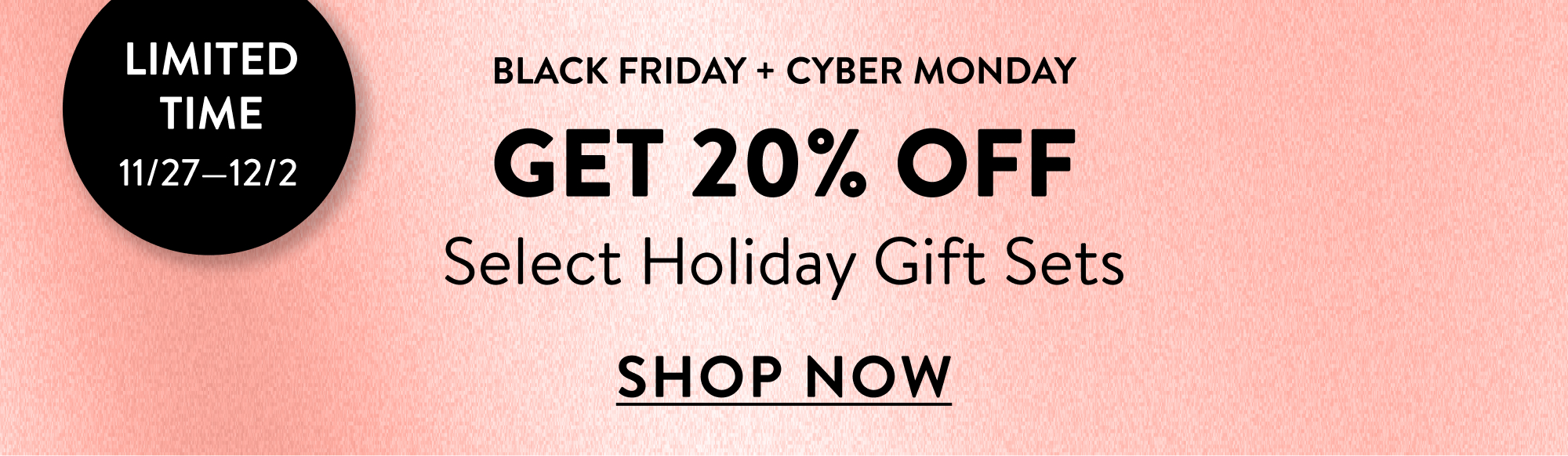 Limited Time 11/27 - 12/2. Black Friday + Cyber Monday. Get 20% Off Select Holiday Gift Sets. Shop Now.