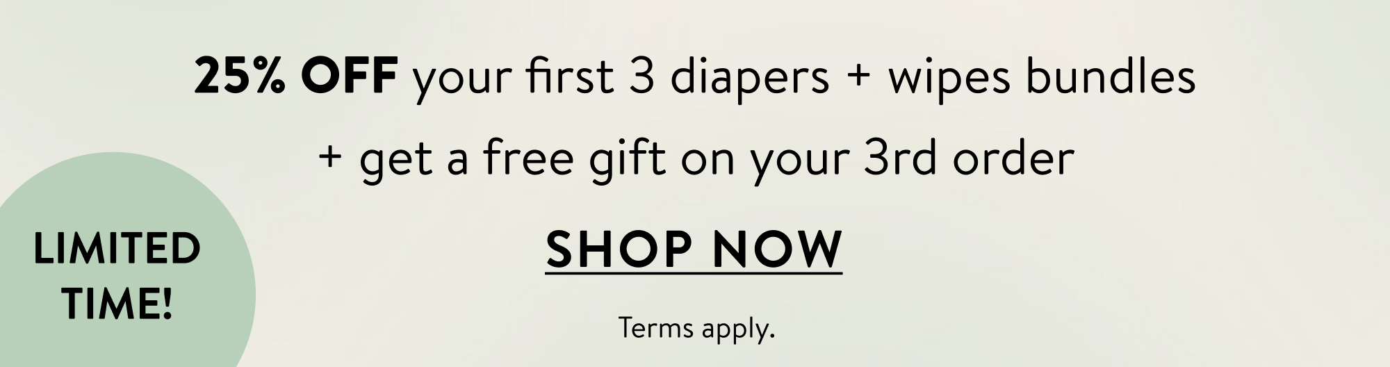 Limited time! 25% off your first 3 diapers + wipes bundles + get a free gift on your 3rd order. Shop Now. Terms Apply.